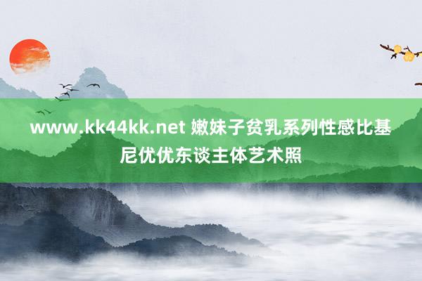 www.kk44kk.net 嫩妹子贫乳系列性感比基尼优优东谈主体艺术照