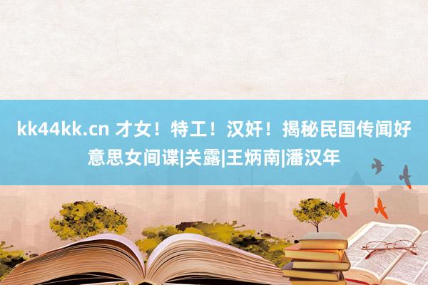 kk44kk.cn 才女！特工！汉奸！揭秘民国传闻好意思女间谍|关露|王炳南|潘汉年