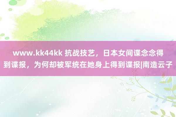 www.kk44kk 抗战技艺，日本女间谍念念得到谍报，为何却被军统在她身上得到谍报|南造云子