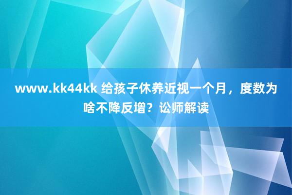 www.kk44kk 给孩子休养近视一个月，度数为啥不降反增？讼师解读