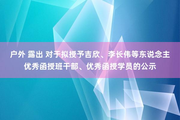 户外 露出 对于拟授予吉欣、李长伟等东说念主优秀函授班干部、优秀函授学员的公示