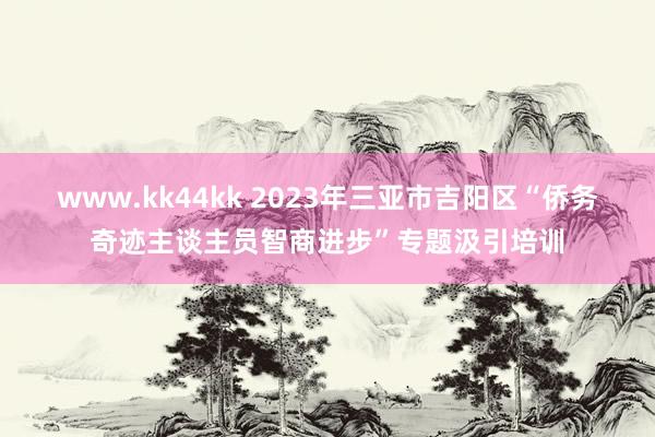 www.kk44kk 2023年三亚市吉阳区“侨务奇迹主谈主员智商进步”专题汲引培训