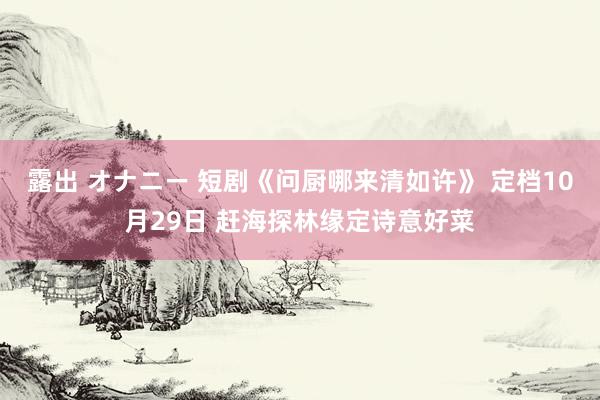 露出 オナニー 短剧《问厨哪来清如许》 定档10月29日 赶海探林缘定诗意好菜