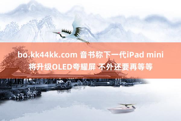 bo.kk44kk.com 音书称下一代iPad mini将升级OLED夸耀屏 不外还要再等等