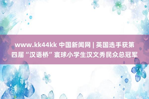 www.kk44kk 中国新闻网 | 英国选手获第四届“汉语桥”寰球小学生汉文秀民众总冠军