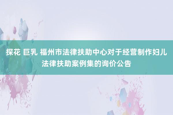 探花 巨乳 福州市法律扶助中心对于经营制作妇儿法律扶助案例集的询价公告