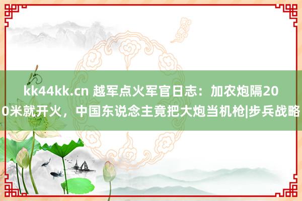 kk44kk.cn 越军点火军官日志：加农炮隔200米就开火，中国东说念主竟把大炮当机枪|步兵战略