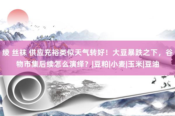 绫 丝袜 供应充裕类似天气转好！大豆暴跌之下，谷物市集后续怎么演绎？|豆粕|小麦|玉米|豆油