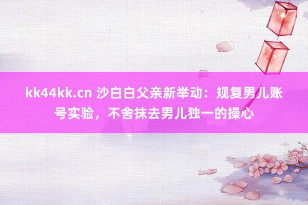 kk44kk.cn 沙白白父亲新举动：规复男儿账号实验，不舍抹去男儿独一的操心