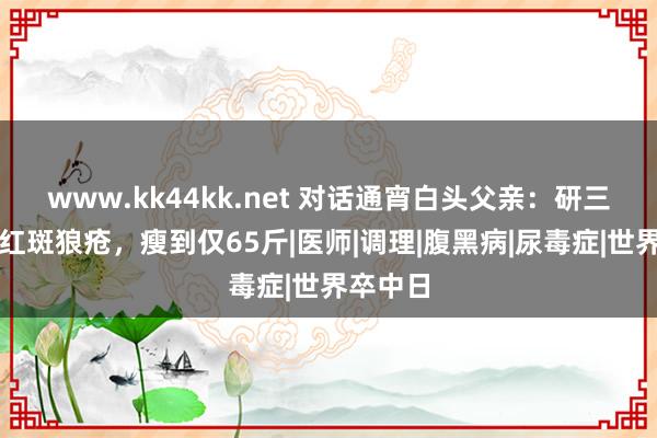 www.kk44kk.net 对话通宵白头父亲：研三男儿患红斑狼疮，瘦到仅65斤|医师|调理|腹黑病|尿毒症|世界卒中日