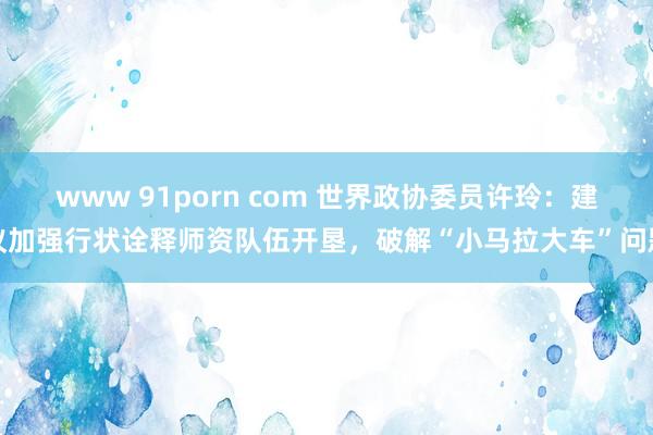 www 91porn com 世界政协委员许玲：建议加强行状诠释师资队伍开垦，破解“小马拉大车”问题