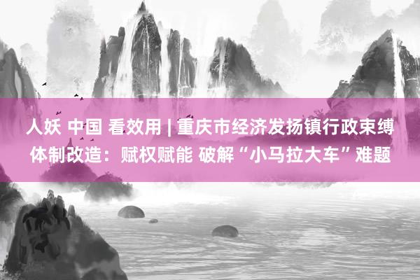 人妖 中国 看效用 | 重庆市经济发扬镇行政束缚体制改造：赋权赋能 破解“小马拉大车”难题