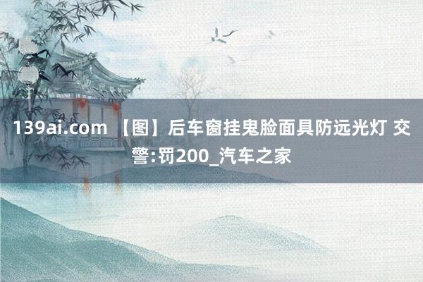 139ai.com 【图】后车窗挂鬼脸面具防远光灯 交警:罚200_汽车之家