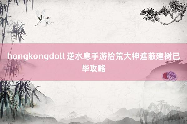 hongkongdoll 逆水寒手游拾荒大神遮蔽建树已毕攻略