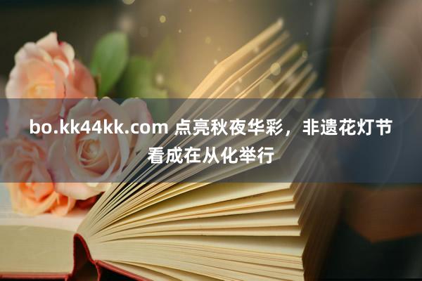 bo.kk44kk.com 点亮秋夜华彩，非遗花灯节看成在从化举行