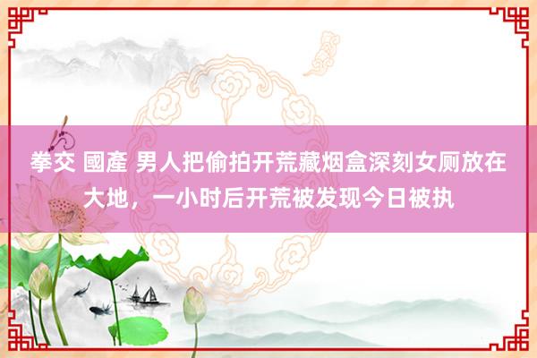 拳交 國產 男人把偷拍开荒藏烟盒深刻女厕放在大地，一小时后开荒被发现今日被执