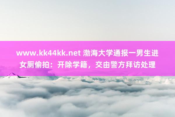 www.kk44kk.net 渤海大学通报一男生进女厕偷拍：开除学籍，交由警方拜访处理