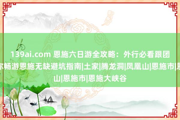 139ai.com 恩施六日游全攻略：外行必看跟团品性游带你畅游恩施无缺避坑指南|土家|腾龙洞|凤凰山|恩施市|恩施大峡谷