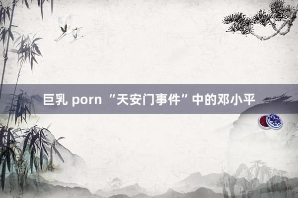 巨乳 porn “天安门事件”中的邓小平