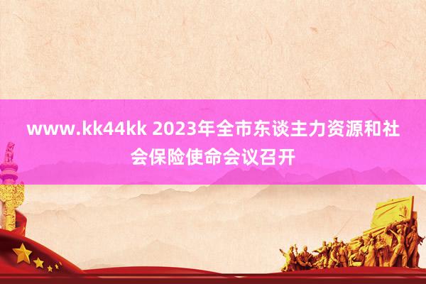 www.kk44kk 2023年全市东谈主力资源和社会保险使命会议召开