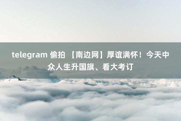 telegram 偷拍 【南边网】厚谊满怀！今天中众人生升国旗、看大考订