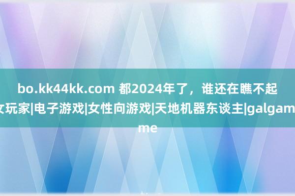 bo.kk44kk.com 都2024年了，谁还在瞧不起女玩家|电子游戏|女性向游戏|天地机器东谈主|galgame