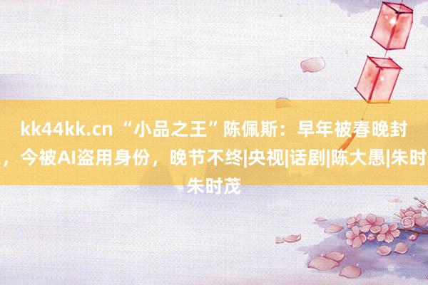 kk44kk.cn “小品之王”陈佩斯：早年被春晚封杀，今被AI盗用身份，晚节不终|央视|话剧|陈大愚|朱时茂