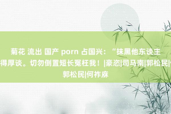 菊花 流出 国产 porn 占国兴：“抹黑他东谈主”不见得厚谈。切勿倒置短长冤枉我！|豪恣|司马南|郭松民|何祚庥