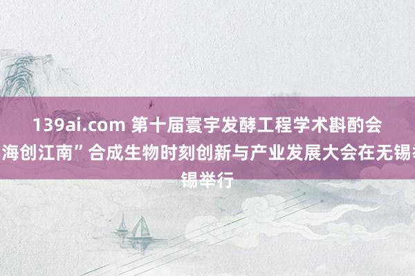 139ai.com 第十届寰宇发酵工程学术斟酌会暨“海创江南”合成生物时刻创新与产业发展大会在无锡举行