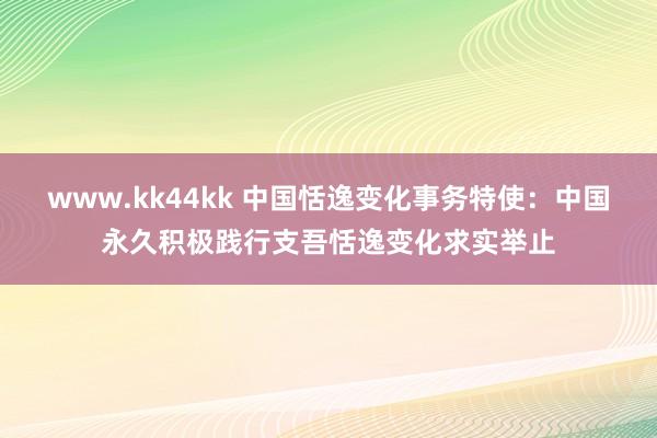 www.kk44kk 中国恬逸变化事务特使：中国永久积极践行支吾恬逸变化求实举止