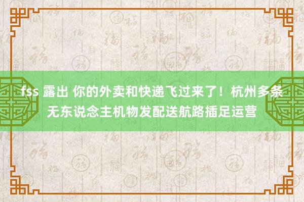 fss 露出 你的外卖和快递飞过来了！杭州多条无东说念主机物发配送航路插足运营