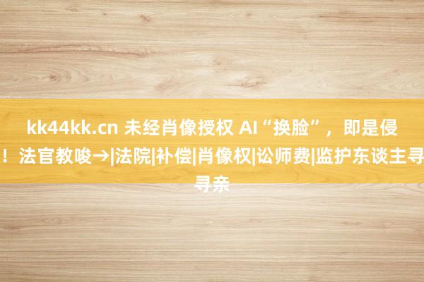 kk44kk.cn 未经肖像授权 AI“换脸”，即是侵权！法官教唆→|法院|补偿|肖像权|讼师费|监护东谈主寻亲