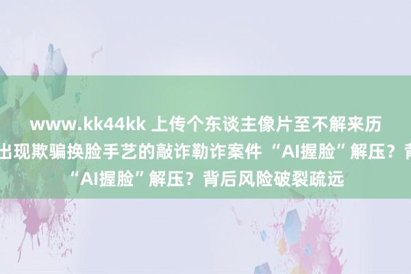 www.kk44kk 上传个东谈主像片至不解来历平台风险极大 已出现欺骗换脸手艺的敲诈勒诈案件 “AI握脸”解压？背后风险破裂疏远