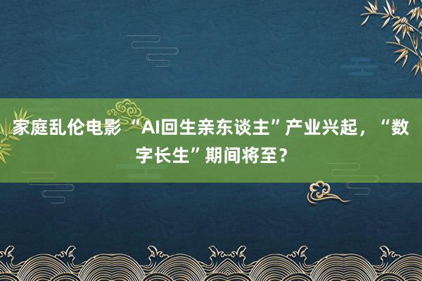 家庭乱伦电影 “AI回生亲东谈主”产业兴起，“数字长生”期间将至？