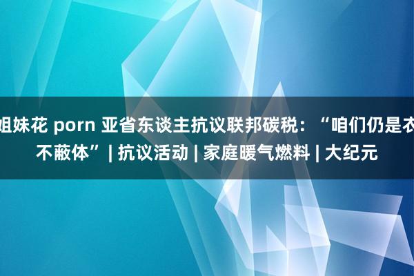 姐妹花 porn 亚省东谈主抗议联邦碳税：“咱们仍是衣不蔽体” | 抗议活动 | 家庭暖气燃料 | 大纪元