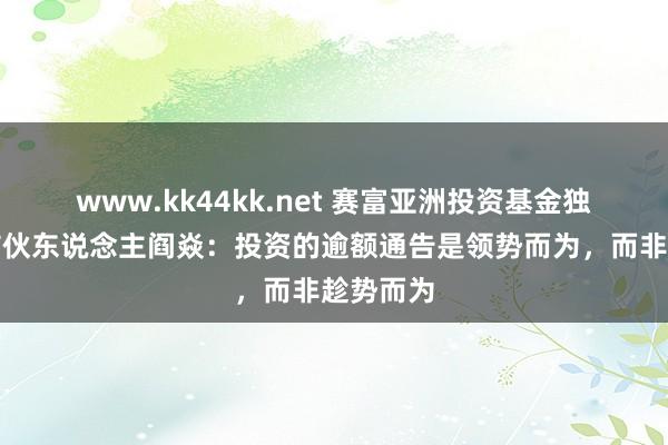 www.kk44kk.net 赛富亚洲投资基金独创处置结伙东说念主阎焱：投资的逾额通告是领势而为，而非趁势而为