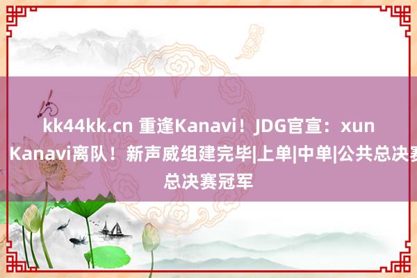 kk44kk.cn 重逢Kanavi！JDG官宣：xun加入，Kanavi离队！新声威组建完毕|上单|中单|公共总决赛冠军