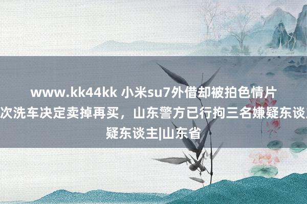 www.kk44kk 小米su7外借却被拍色情片，车主屡次洗车决定卖掉再买，山东警方已行拘三名嫌疑东谈主|山东省