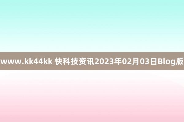 www.kk44kk 快科技资讯2023年02月03日Blog版