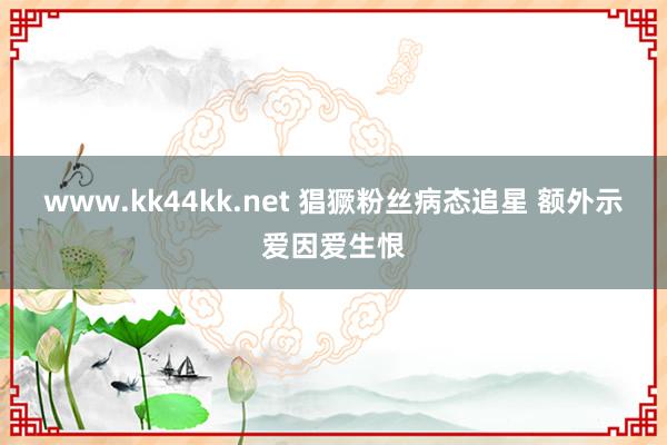 www.kk44kk.net 猖獗粉丝病态追星 额外示爱因爱生恨