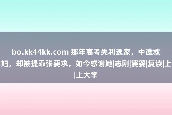 bo.kk44kk.com 那年高考失利逃家，中途救下农妇，却被提乖张要求，如今感谢她|志刚|婆婆|复读|上大学