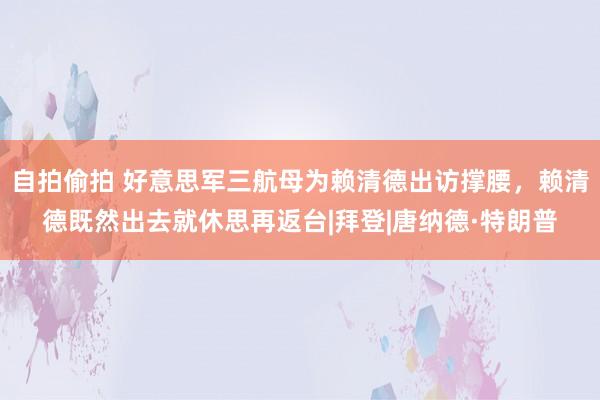 自拍偷拍 好意思军三航母为赖清德出访撑腰，赖清德既然出去就休思再返台|拜登|唐纳德·特朗普