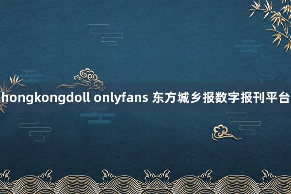 hongkongdoll onlyfans 东方城乡报数字报刊平台