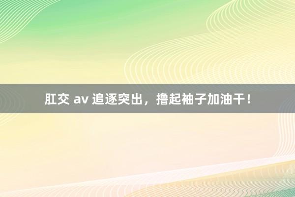 肛交 av 追逐突出，撸起袖子加油干！