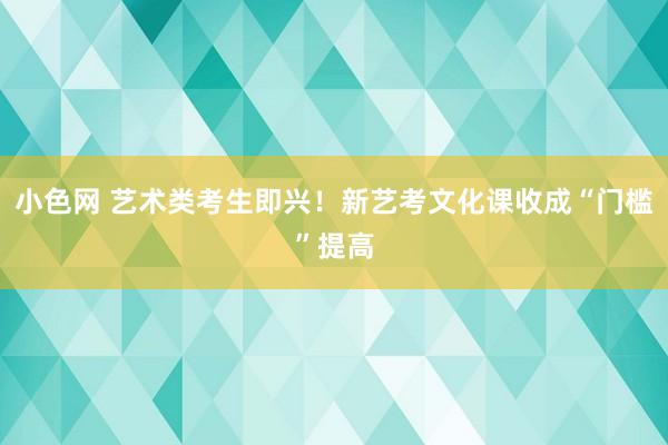 小色网 艺术类考生即兴！新艺考文化课收成“门槛”提高