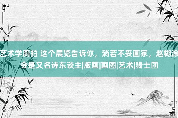 艺术学厕拍 这个展览告诉你，淌若不妥画家，赵糊涂会是又名诗东谈主|版画|画图|艺术|骑士团