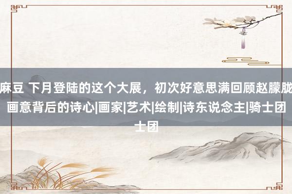 麻豆 下月登陆的这个大展，初次好意思满回顾赵朦胧画意背后的诗心|画家|艺术|绘制|诗东说念主|骑士团