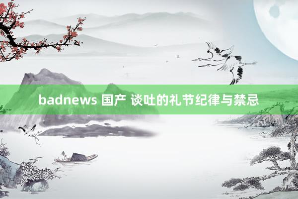 badnews 国产 谈吐的礼节纪律与禁忌